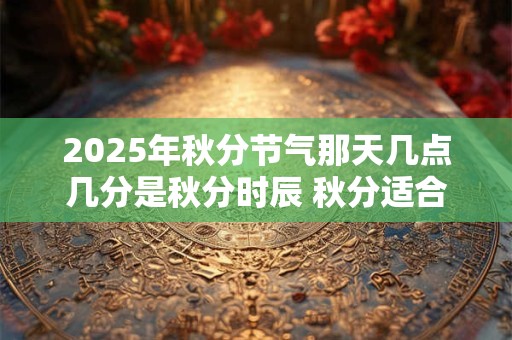 2025年秋分节气那天几点几分是秋分时辰 秋分适合吃什么