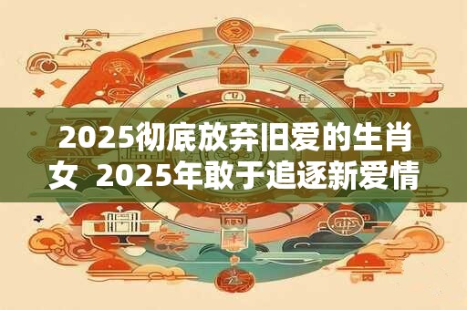 2025彻底放弃旧爱的生肖女  2025年敢于追逐新爱情的生肖女