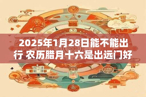 2025年1月28日能不能出行 农历腊月十六是出远门好日子吗