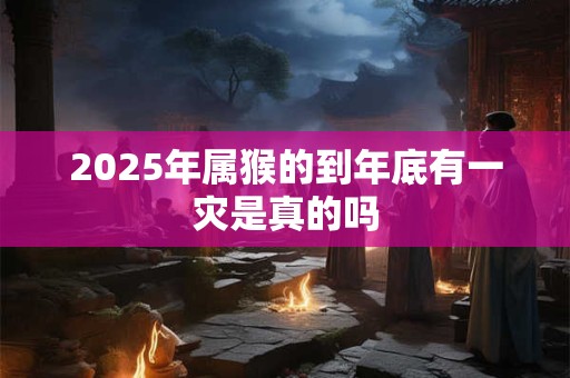 2025年属猴的到年底有一灾是真的吗