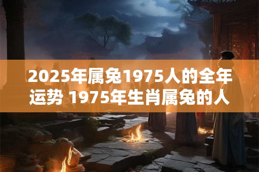 2025年属兔1975人的全年运势 1975年生肖属兔的人在2025年会有怎样的全年运势
