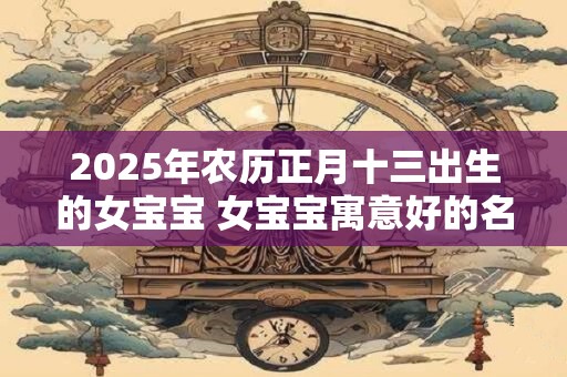2025年农历正月十三出生的女宝宝 女宝宝寓意好的名字