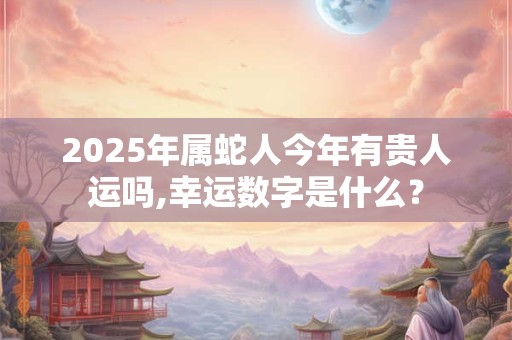 2025年属蛇人今年有贵人运吗,幸运数字是什么？