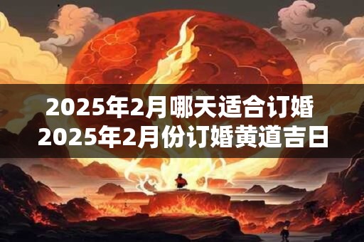 2025年2月哪天适合订婚 2025年2月份订婚黄道吉日 2025年2月哪天适合订婚 2025年2月份订婚黄道吉日
