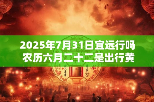 2025年7月31日宜远行吗 农历六月二十二是出行黄道吉日吗