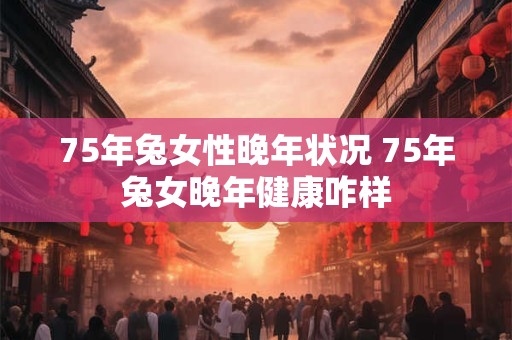 75年兔女性晚年状况 75年兔女晚年健康咋样