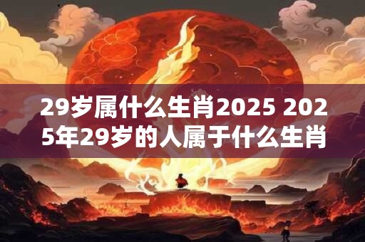 29岁属什么生肖2026 2026年29岁的人属于什么生肖 29岁属什么生肖2026 2026年29岁的人属于什么生肖