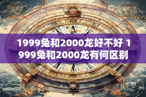 1999兔和2000龙好不好 1999兔和2000龙有何区别