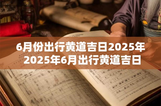 6月份出行黄道吉日2025年 2025年6月出行黄道吉日