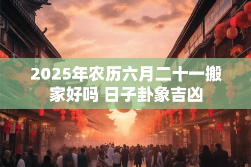 2025年农历六月二十一搬家好吗 日子卦象吉凶