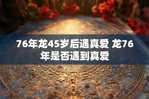 76年龙45岁后遇真爱 龙76年是否遇到真爱