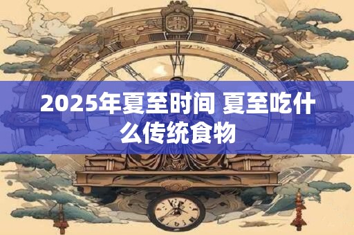 2025年夏至时间 夏至吃什么传统食物 2025年夏至时间 夏至吃什么传统食物