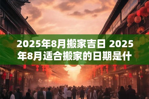 2025年8月搬家吉日 2025年8月适合搬家的日期是什么