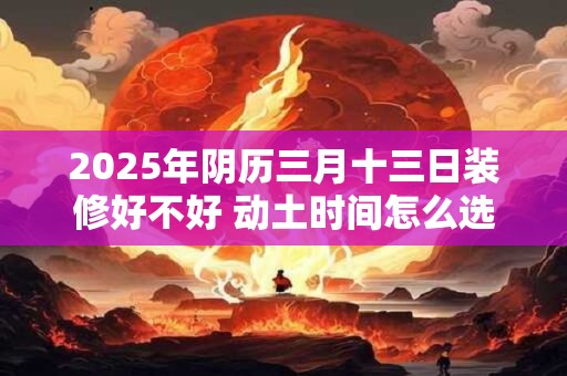 2025年阴历三月十三日装修好不好 动土时间怎么选