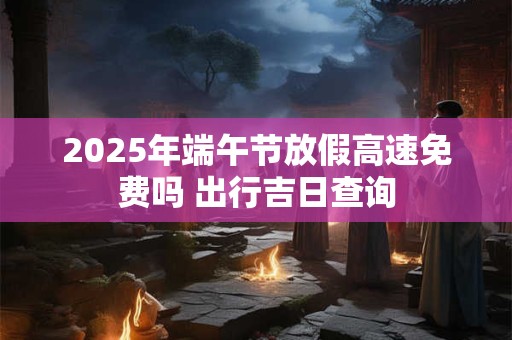 2025年端午节放假高速免费吗 出行吉日查询