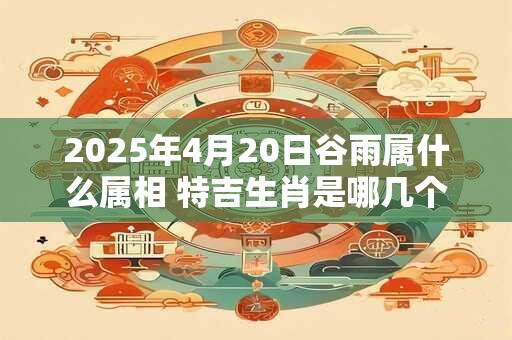 2025年4月20日谷雨属什么属相 特吉生肖是哪几个