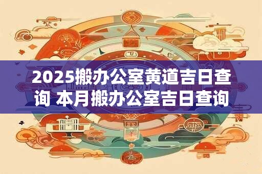 2025搬办公室黄道吉日查询 本月搬办公室吉日查询
