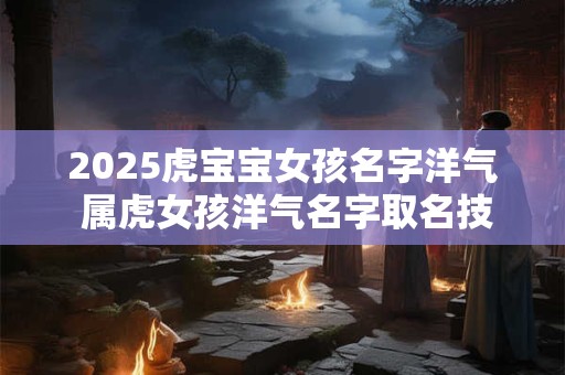 2025虎宝宝女孩名字洋气 属虎女孩洋气名字取名技巧