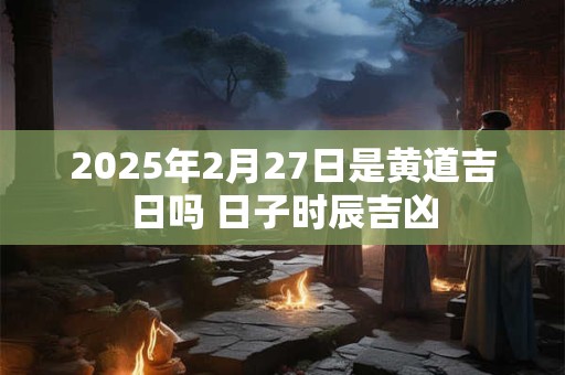 2026年2月27日是黄道吉日吗 日子时辰吉凶 2026年2月27日是黄道吉日吗 日子时辰吉凶