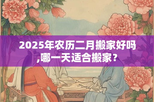 2025年农历二月搬家好吗,哪一天适合搬家？