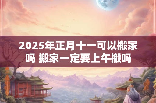 2025年正月十一可以搬家吗 搬家一定要上午搬吗