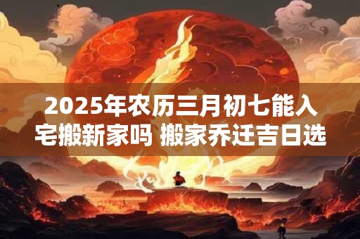 2025年农历三月初七能入宅搬新家吗 搬家乔迁吉日选择