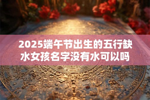 2026端午节出生的五行缺水女孩名字没有水可以吗