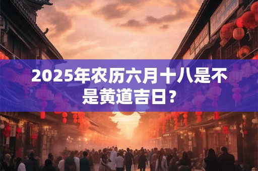 2025年农历六月十八是不是黄道吉日？