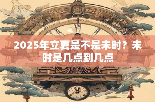 2025年立夏是不是未时？未时是几点到几点