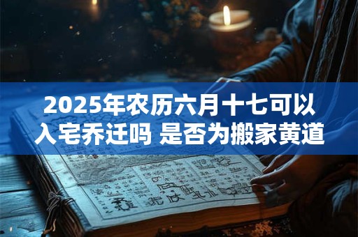 2025年农历六月十七可以入宅乔迁吗 是否为搬家黄道吉日