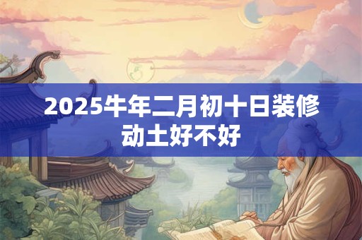 2025牛年二月初十日装修动土好不好
