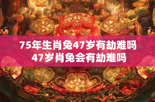 75年生肖兔47岁有劫难吗 47岁肖兔会有劫难吗