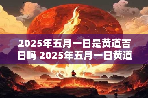 2025年五月一日是黄道吉日吗 2025年五月一日黄道吉日