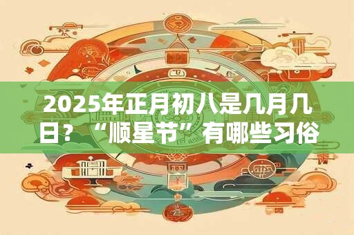 2025年正月初八是几月几日?“顺星节”有哪些习俗? 2025年正月初八是几月几日?“顺星节”有哪些习俗?