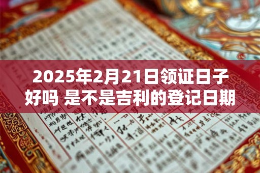 2025年2月21日领证日子好吗 是不是吉利的登记日期
