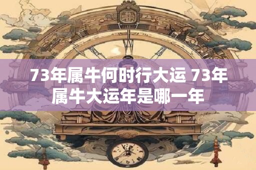 73年属牛何时行大运 73年属牛大运年是哪一年