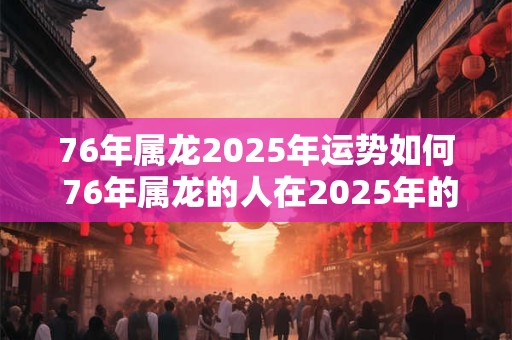 76年属龙2025年运势如何 76年属龙的人在2025年的运势如何