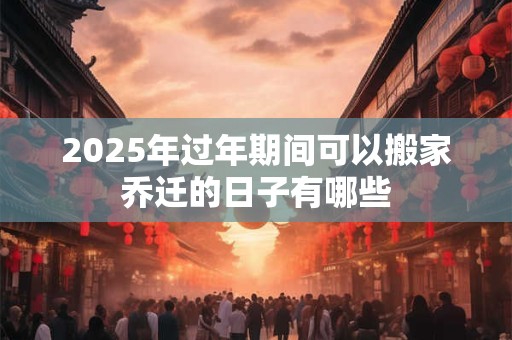 2025年过年期间可以搬家乔迁的日子有哪些
