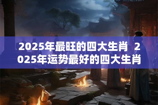 2025年最旺的四大生肖  2025年运势最好的四大生肖有哪些