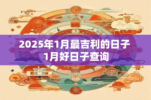 2025年1月最吉利的日子 1月好日子查询 2025年1月最吉利的日子 1月好日子查询