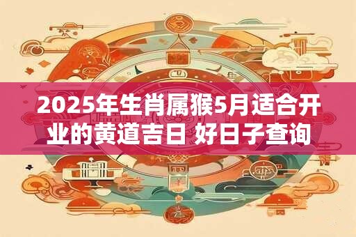 2025年生肖属猴5月适合开业的黄道吉日 好日子查询