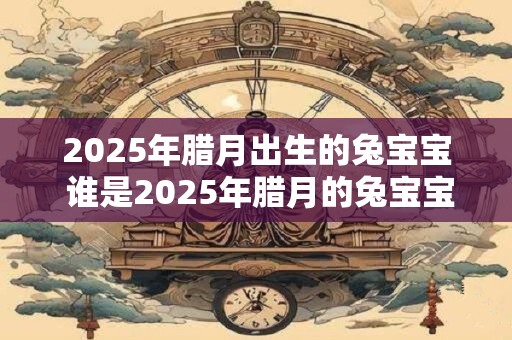 2025年腊月出生的兔宝宝 谁是2025年腊月的兔宝宝