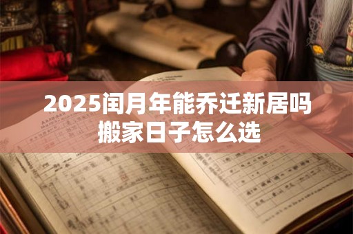 2025闰月年能乔迁新居吗 搬家日子怎么选