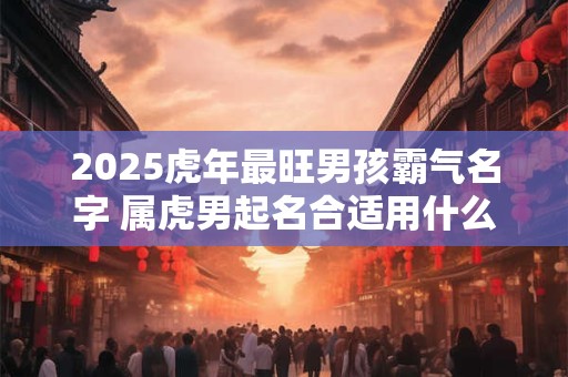 2025虎年最旺男孩霸气名字 属虎男起名合适用什么字
