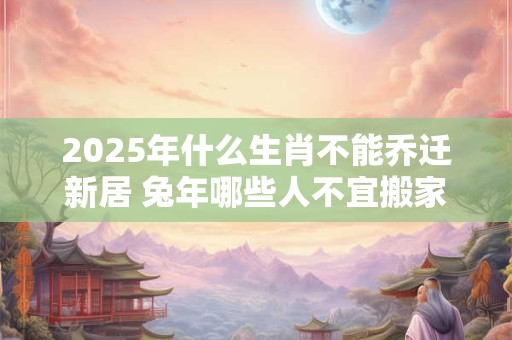 2025年什么生肖不能乔迁新居 兔年哪些人不宜搬家 2025年什么生肖不能乔迁新居 兔年哪些人不宜搬家