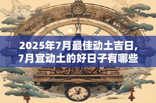 2025年7月最佳动土吉日,7月宜动土的好日子有哪些？