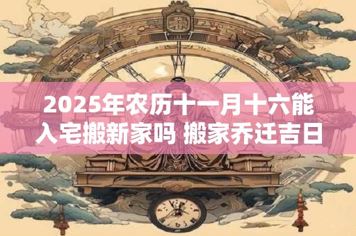 2025年农历十一月十六能入宅搬新家吗 搬家乔迁吉日选择