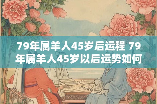 79年属羊人45岁后运程 79年属羊人45岁以后运势如何