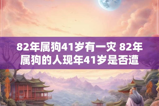 82年属狗41岁有一灾 82年属狗的人现年41岁是否遭遇了一次灾难