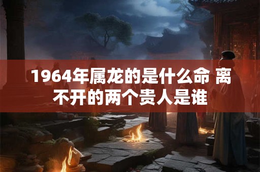 1964年属龙的是什么命 离不开的两个贵人是谁